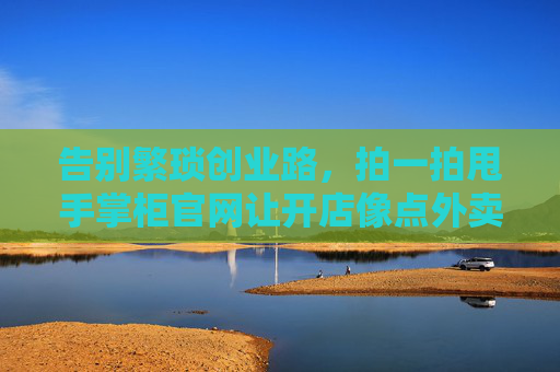 告别繁琐创业路,拍一拍甩手掌柜官网让开店像点外卖一样简单,甩手掌柜官网,开店像点外卖一样简单