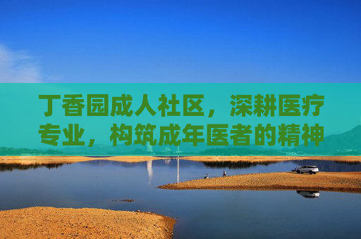 丁香园成人社区,深耕医疗专业,构筑成年医者的精神家园与成长沃土,丁香园成人社区,深耕医疗专业,构筑成年医者家园沃土