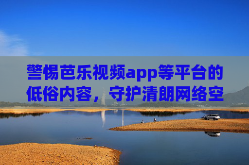 警惕芭乐视频app等平台的低俗内容,守护清朗网络空间