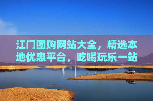 江门团购网站大全，精选本地优惠平台，吃喝玩乐一站式省钱指南，江门吃喝玩乐一站式省钱团购指南
