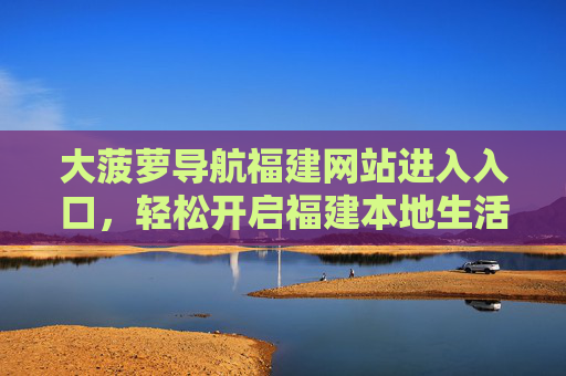 大菠萝导航福建网站进入入口,轻松开启福建本地生活便捷之旅,大菠萝导航福建入口,开启本地生活便捷之旅