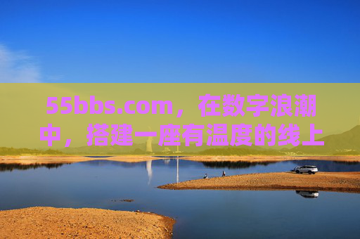 55bbs.com,在数字浪潮中,搭建一座有温度的线上家园,55bbs.com,数字浪潮里的温暖线上家园