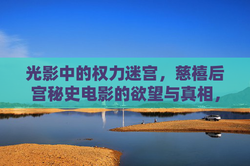 光影中的权力迷宫，慈禧后宫秘史电影的欲望与真相，光影迷宫，慈禧后宫秘史的权力、欲望与真相