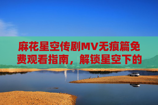 麻花星空传剧MV无痕篇免费观看指南,解锁星空下的无痕羁绊,麻花星空传MV无痕篇免费观看,解锁星空无痕羁绊