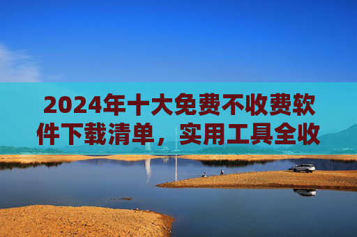2024年十大免费不收费软件下载清单,实用工具全收录,告别付费烦恼!2024十大免费软件清单,实用工具全收录,告别付费烦恼