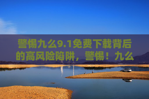 警惕九么9.1免费下载背后的高风险陷阱,警惕!九么9.1免费下载暗藏高风险陷阱