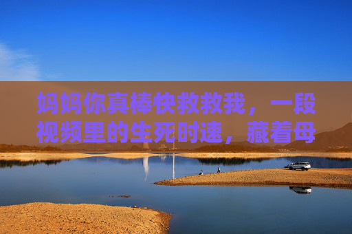 妈妈你真棒快救救我,一段视频里的生死时速,藏着母爱最原始的冲锋,生死时速里的母爱冲锋,妈妈,你真棒!