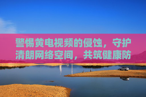 警惕黄电视频的侵蚀，守护清朗网络空间，共筑健康防线，警惕黄电视频侵蚀 守护清朗网络空间