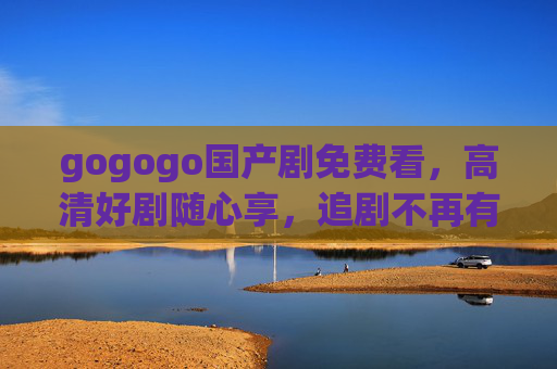 gogogo国产剧免费看，高清好剧随心享，追剧不再有门槛！gogogo国产剧免费看，高清好剧随心享，追剧无门槛