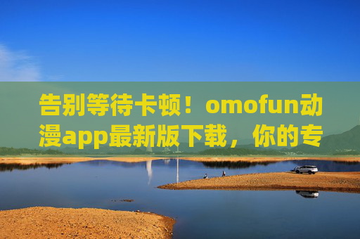 告别等待卡顿!omofun动漫app最新版下载,你的专属二次元追番神器,omofun动漫app最新版下载,告别卡顿,专属二次元追番神器