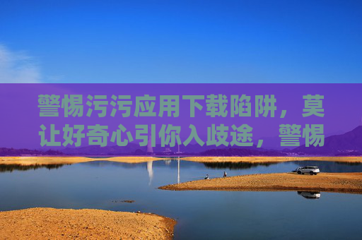 警惕污污应用下载陷阱,莫让好奇心引你入歧途,警惕污污应用下载陷阱,好奇心别入歧途