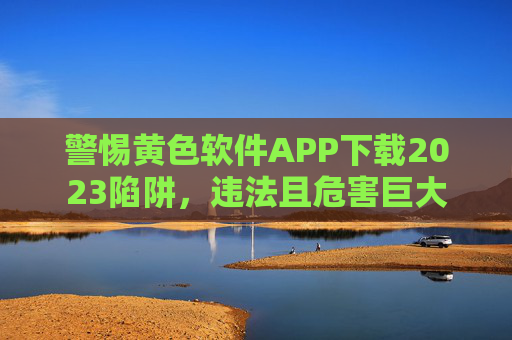 警惕黄色软件APP下载2023陷阱，违法且危害巨大