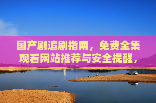 国产剧追剧指南，免费全集观看网站推荐与安全提醒，国产剧追剧指南，免费全集网站推荐与安全提醒