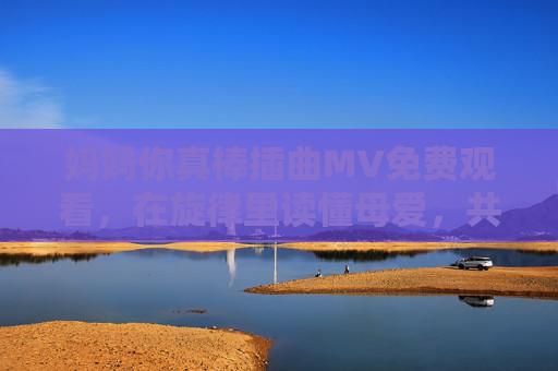 妈妈你真棒插曲MV免费观看,在旋律里读懂母爱,共赴温情荧屏之旅,妈妈你真棒插曲MV免费观看,旋律读懂母爱,共赴温情荧屏之旅