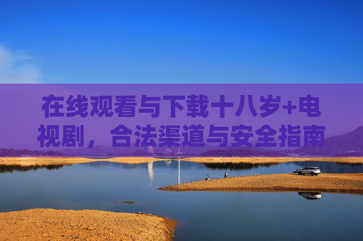 在线观看与下载十八岁+电视剧,合法渠道与安全指南,十八岁+电视剧在线观看下载,合法渠道与安全指南