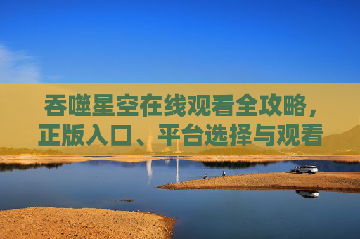 吞噬星空在线观看全攻略,正版入口、平台选择与观看指南,吞噬星空在线观看全攻略