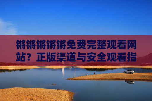 锵锵锵锵锵免费完整观看网站?正版渠道与安全观看指南,锵锵锵锵锵免费完整观看,正版渠道与安全指南