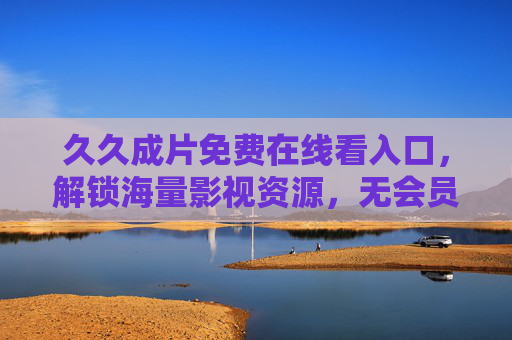 久久成片免费在线看入口，解锁海量影视资源，无会员也能畅享精彩，免费无会员畅享海量影视资源入口