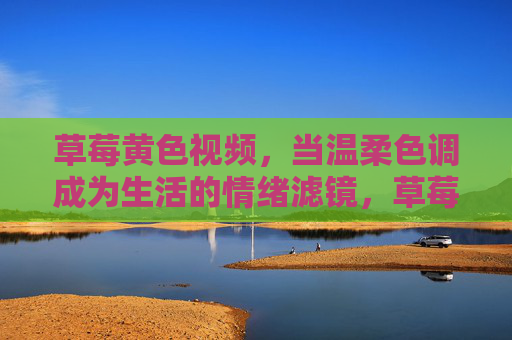 草莓黄色视频,当温柔色调成为生活的情绪滤镜,草莓黄,生活的温柔情绪滤镜
