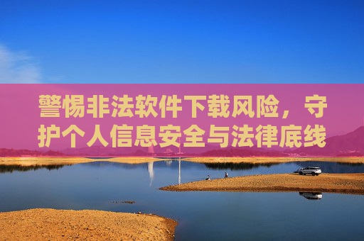 警惕非法软件下载风险,守护个人信息安全与法律底线,警惕非法软件下载,守护个人信息与法律底线