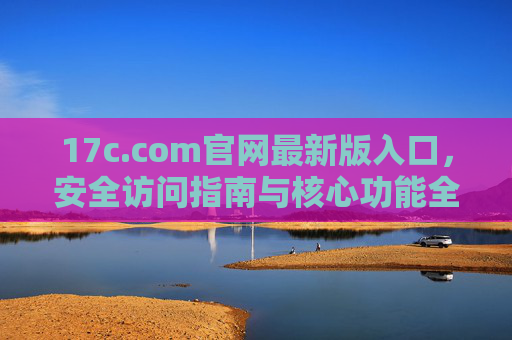 17c.com官网最新版入口,安全访问指南与核心功能全解析,17c.com官网最新版入口,安全访问指南与核心功能全解析