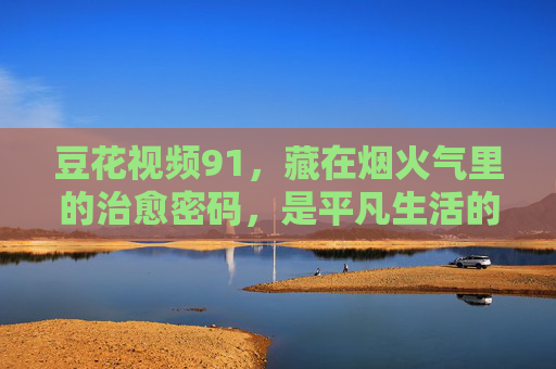 豆花视频91,藏在烟火气里的治愈密码,是平凡生活的小确幸,豆花视频91,烟火气里的治愈小确幸