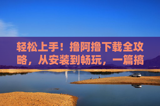 轻松上手！撸阿撸下载全攻略，从安装到畅玩，一篇搞定，轻松上手！撸阿噜下载全攻略，从安装到畅玩一篇搞定