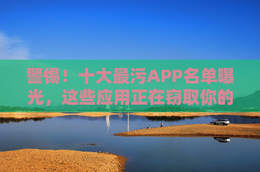 警惕!十大最污APP名单曝光,这些应用正在窃取你的隐私,请立即卸载!警惕!十大最污APP名单曝光,窃取隐私,请立即卸载!