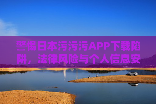 警惕日本污污污APP下载陷阱,法律风险与个人信息安全双重威胁,警惕日本污污污APP下载陷阱,法律风险与个人信息安全双重威胁