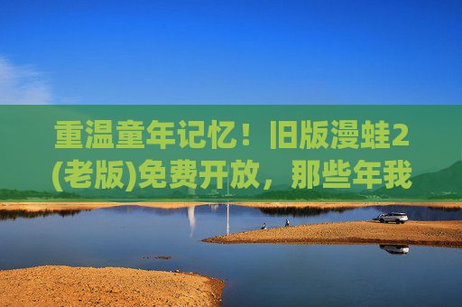重温童年记忆!旧版漫蛙2(老版)免费开放,那些年我们一起追过的蛙蛙又回来了!童年回忆杀!旧版漫蛙2免费开放,蛙蛙又回来了!
