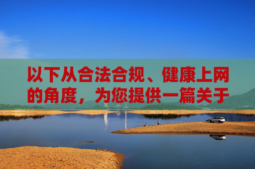 以下从合法合规、健康上网的角度，为您提供一篇关于软件下载安全与规范的文章，希望能帮助大家树立正确的软件使用观念，安全下载，规范用软，合法合规守护健康上网