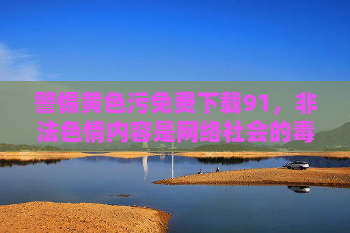 警惕黄色污免费下载91,非法色情内容是网络社会的毒瘤,警惕非法色情内容,网络社会的毒瘤