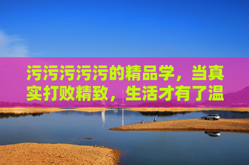 污污污污污的精品学,当真实打败精致,生活才有了温度,真实打败精致,生活才有温度
