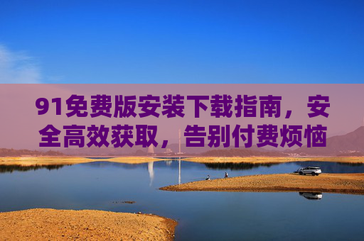 91免费版安装下载指南，安全高效获取，告别付费烦恼，91免费版安装下载指南，安全高效获取，告别付费烦恼