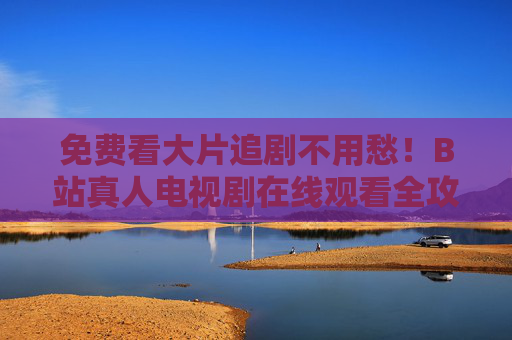 免费看大片追剧不用愁！B站真人电视剧在线观看全攻略，免费追B站真人电视剧全攻略