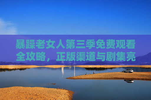暴躁老女人第三季免费观看全攻略,正版渠道与剧集亮点解析,暴躁老女人第三季免费观看全攻略,正版渠道与剧集亮点解析