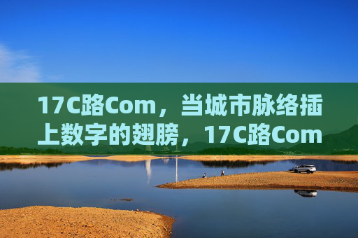 17C路Com，当城市脉络插上数字的翅膀，17C路Com，城市脉络的数字之翼