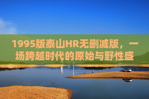 1995版泰山HR无删减版,一场跨越时代的原始与野性盛宴,1995版泰山无删减,跨越时代的原始野性盛宴