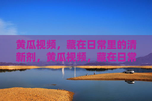 黄瓜视频,藏在日常里的清新剂,黄瓜视频,藏在日常里的清新剂