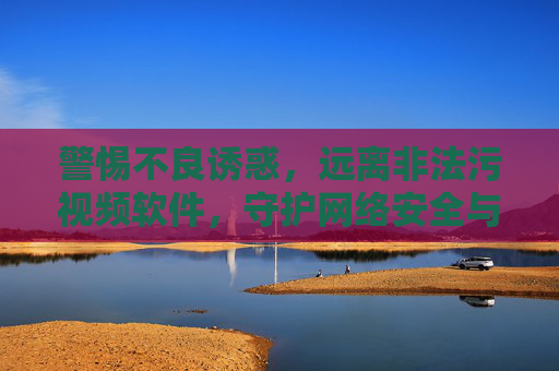 警惕不良诱惑,远离非法污视频软件,守护网络安全与健康,警惕不良诱惑,远离非法污视频软件,守护网络安全与健康