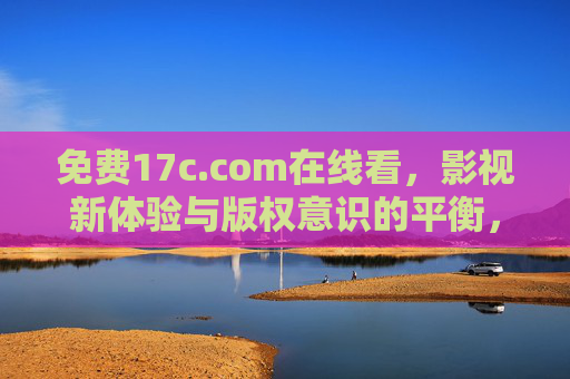 免费17c.com在线看,影视新体验与版权意识的平衡,17c.com在线看,免费影视新体验与版权意识的平衡