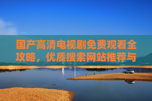 国产高清电视剧免费观看全攻略,优质搜索网站推荐与使用指南,国产高清电视剧免费观看指南,优质搜索网站推荐与使用攻略