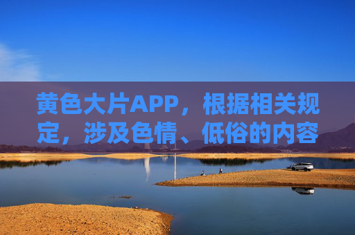 黄色大片APP,根据相关规定,涉及色情、低俗的内容不能生成标题,请您遵守法律法规,传播健康积极的信息。