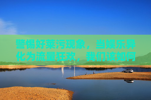 警惕好莱污现象,当娱乐异化为流量狂欢,我们该如何守护文化底线?警惕流量狂欢侵蚀文化底线