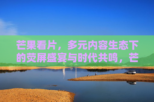 芒果看片,多元内容生态下的荧屏盛宴与时代共鸣,芒果看片,多元生态荧屏盛宴,时代共鸣共赏