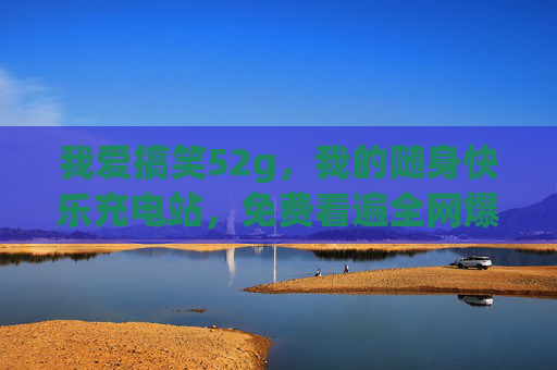 我爱搞笑52g,我的随身快乐充电站,免费看遍全网爆笑名场面,我爱搞笑52g,随身快乐充电站,免费看遍全网爆笑名场面