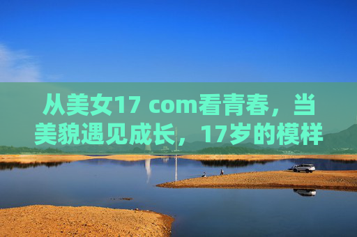 从美女17 com看青春,当美貌遇见成长,17岁的模样该是什么样?17岁的模样,美貌遇见生长的青春