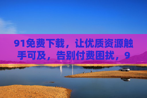 91免费下载,让优质资源触手可及,告别付费困扰,91免费下载,优质资源触手可及,告别付费