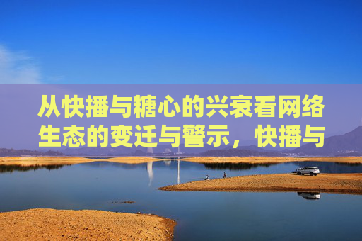 从快播与糖心的兴衰看网络生态的变迁与警示,快播与糖心兴衰,网络生态变迁的警示