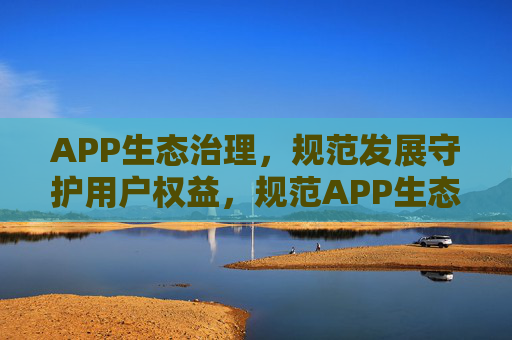 APP生态治理,规范发展守护用户权益,规范APP生态,守护用户权益
